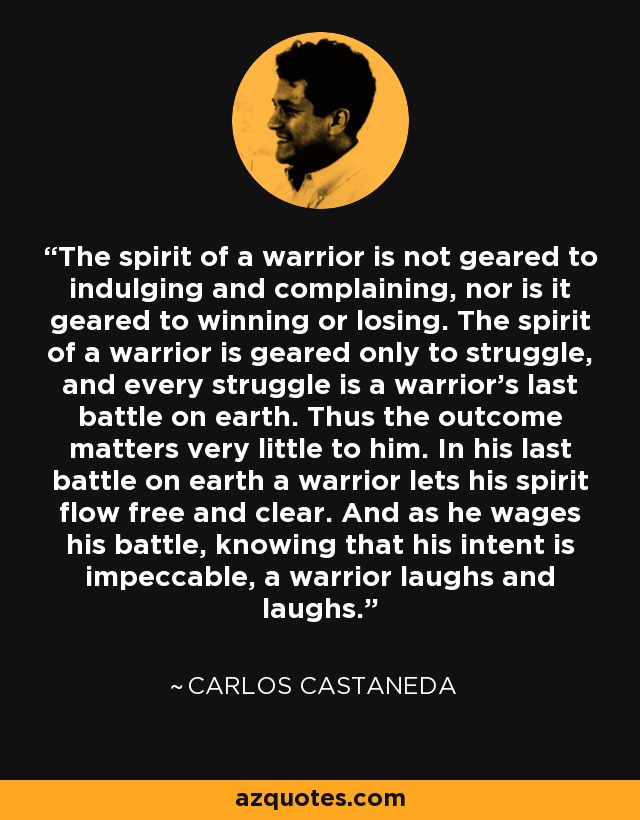 The spirit of a warrior is not geared to indulging and complaining, nor is it geared to winning or losing. The spirit of a warrior is geared only to struggle, and every struggle is a warrior's last battle on earth. Thus the outcome matters very little to him. In his last battle on earth a warrior lets his spirit flow free and clear. And as he wages his battle, knowing that his intent is impeccable, a warrior laughs and laughs. - Carlos Castaneda