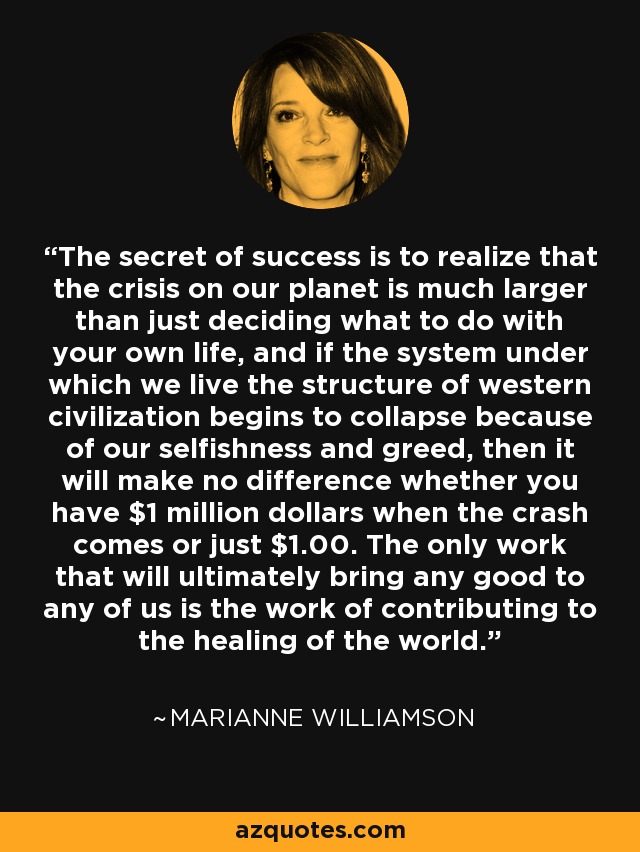 The secret of success is to realize that the crisis on our planet is much larger than just deciding what to do with your own life, and if the system under which we live the structure of western civilization begins to collapse because of our selfishness and greed, then it will make no difference whether you have $1 million dollars when the crash comes or just $1.00. The only work that will ultimately bring any good to any of us is the work of contributing to the healing of the world. - Marianne Williamson