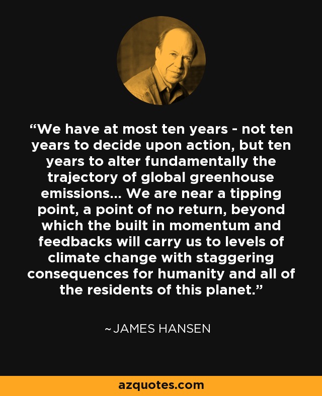 We have at most ten years - not ten years to decide upon action, but ten years to alter fundamentally the trajectory of global greenhouse emissions... We are near a tipping point, a point of no return, beyond which the built in momentum and feedbacks will carry us to levels of climate change with staggering consequences for humanity and all of the residents of this planet. - James Hansen