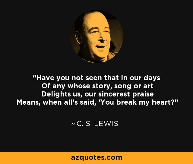 Have you not seen that in our days Of any whose story, song or art Delights us, our sincerest praise Means, when all's said, 'You break my heart? - C. S. Lewis