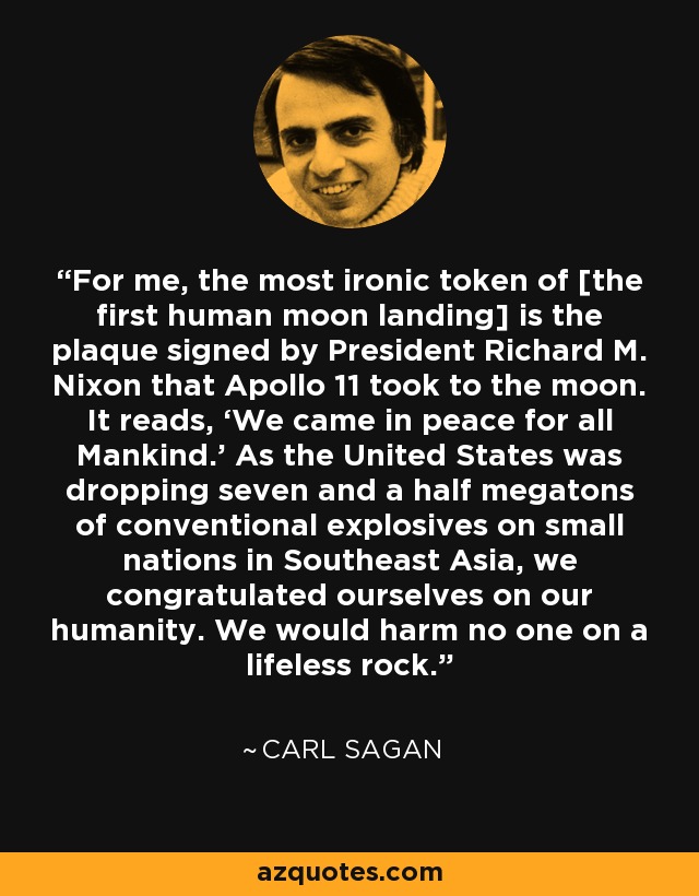 For me, the most ironic token of [the first human moon landing] is the plaque signed by President Richard M. Nixon that Apollo 11 took to the moon. It reads, ‘We came in peace for all Mankind.’ As the United States was dropping seven and a half megatons of conventional explosives on small nations in Southeast Asia, we congratulated ourselves on our humanity. We would harm no one on a lifeless rock. - Carl Sagan