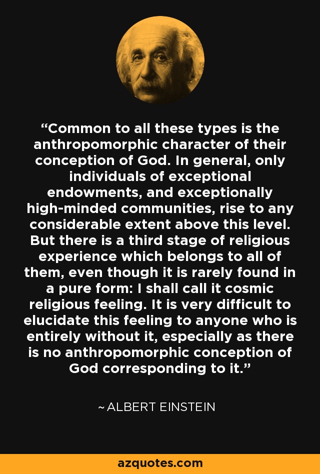 Common to all these types is the anthropomorphic character of their conception of God. In general, only individuals of exceptional endowments, and exceptionally high-minded communities, rise to any considerable extent above this level. But there is a third stage of religious experience which belongs to all of them, even though it is rarely found in a pure form: I shall call it cosmic religious feeling. It is very difficult to elucidate this feeling to anyone who is entirely without it, especially as there is no anthropomorphic conception of God corresponding to it. - Albert Einstein