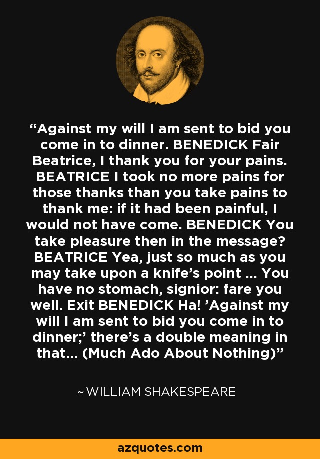 Against my will I am sent to bid you come in to dinner. BENEDICK Fair Beatrice, I thank you for your pains. BEATRICE I took no more pains for those thanks than you take pains to thank me: if it had been painful, I would not have come. BENEDICK You take pleasure then in the message? BEATRICE Yea, just so much as you may take upon a knife's point ... You have no stomach, signior: fare you well. Exit BENEDICK Ha! 'Against my will I am sent to bid you come in to dinner;' there's a double meaning in that... (Much Ado About Nothing) - William Shakespeare