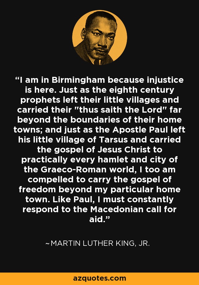 I am in Birmingham because injustice is here. Just as the eighth century prophets left their little villages and carried their 