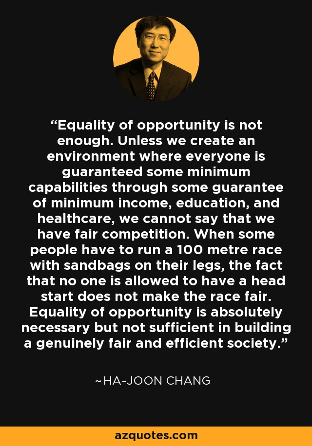 Equality of opportunity is not enough. Unless we create an environment where everyone is guaranteed some minimum capabilities through some guarantee of minimum income, education, and healthcare, we cannot say that we have fair competition. When some people have to run a 100 metre race with sandbags on their legs, the fact that no one is allowed to have a head start does not make the race fair. Equality of opportunity is absolutely necessary but not sufficient in building a genuinely fair and efficient society. - Ha-Joon Chang