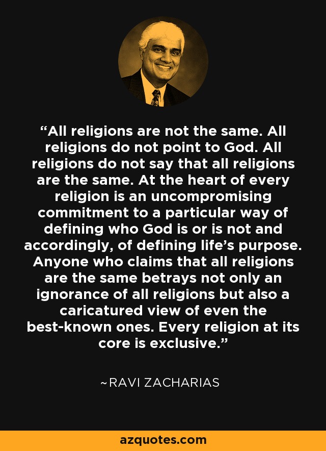 All religions are not the same. All religions do not point to God. All religions do not say that all religions are the same. At the heart of every religion is an uncompromising commitment to a particular way of defining who God is or is not and accordingly, of defining life's purpose. Anyone who claims that all religions are the same betrays not only an ignorance of all religions but also a caricatured view of even the best-known ones. Every religion at its core is exclusive. - Ravi Zacharias