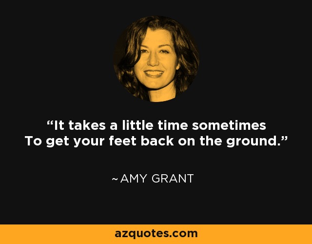 It takes a little time sometimes To get your feet back on the ground. - Amy Grant