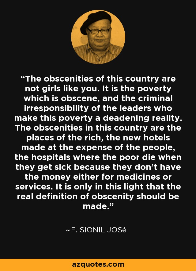 The obscenities of this country are not girls like you. It is the poverty which is obscene, and the criminal irresponsibility of the leaders who make this poverty a deadening reality. The obscenities in this country are the places of the rich, the new hotels made at the expense of the people, the hospitals where the poor die when they get sick because they don't have the money either for medicines or services. It is only in this light that the real definition of obscenity should be made. - F. Sionil José