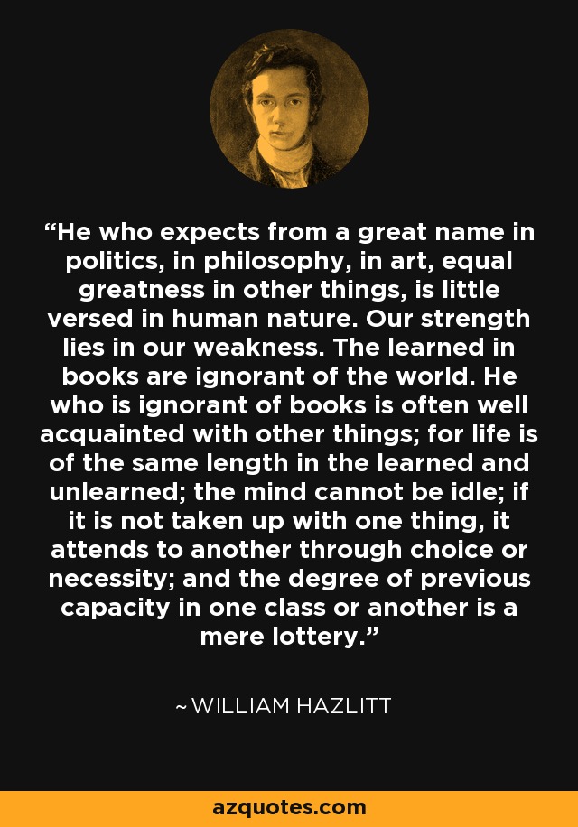 He who expects from a great name in politics, in philosophy, in art, equal greatness in other things, is little versed in human nature. Our strength lies in our weakness. The learned in books are ignorant of the world. He who is ignorant of books is often well acquainted with other things; for life is of the same length in the learned and unlearned; the mind cannot be idle; if it is not taken up with one thing, it attends to another through choice or necessity; and the degree of previous capacity in one class or another is a mere lottery. - William Hazlitt