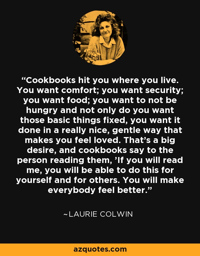 Cookbooks hit you where you live. You want comfort; you want security; you want food; you want to not be hungry and not only do you want those basic things fixed, you want it done in a really nice, gentle way that makes you feel loved. That's a big desire, and cookbooks say to the person reading them, 'If you will read me, you will be able to do this for yourself and for others. You will make everybody feel better.' - Laurie Colwin