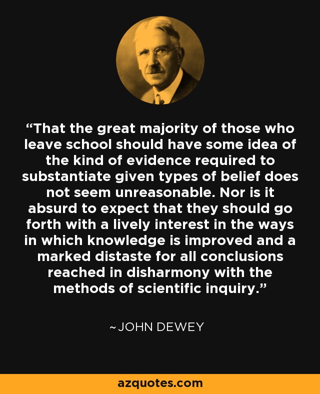 That the great majority of those who leave school should have some idea of the kind of evidence required to substantiate given types of belief does not seem unreasonable. Nor is it absurd to expect that they should go forth with a lively interest in the ways in which knowledge is improved and a marked distaste for all conclusions reached in disharmony with the methods of scientific inquiry. - John Dewey