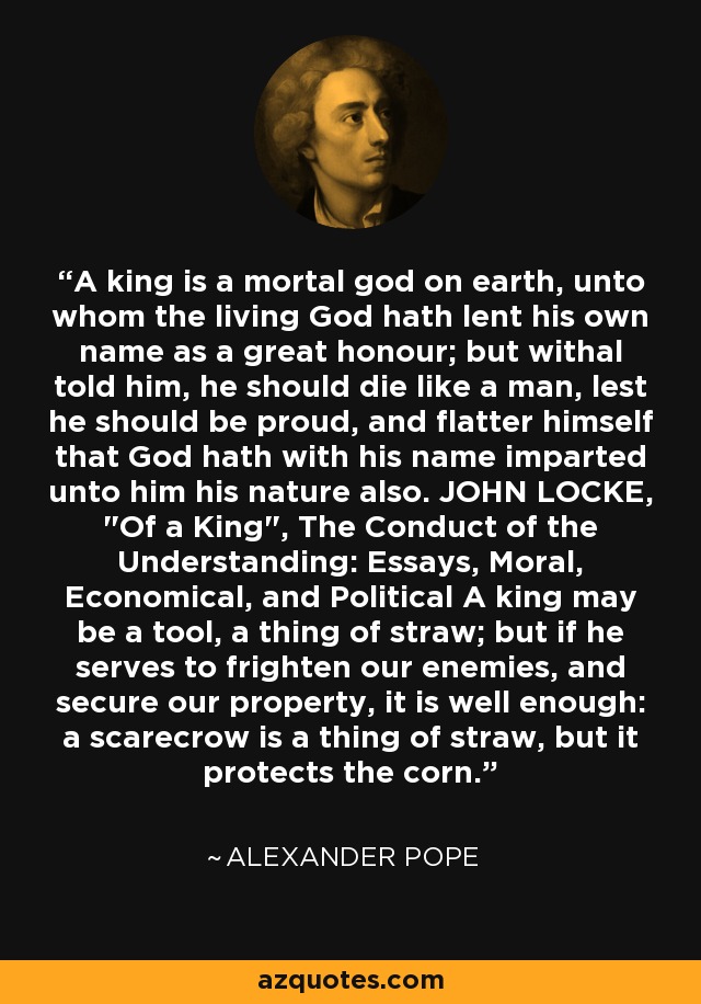 A king is a mortal god on earth, unto whom the living God hath lent his own name as a great honour; but withal told him, he should die like a man, lest he should be proud, and flatter himself that God hath with his name imparted unto him his nature also. JOHN LOCKE, 