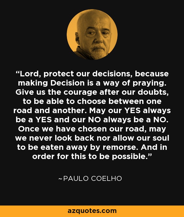 Lord, protect our decisions, because making Decision is a way of praying. Give us the courage after our doubts, to be able to choose between one road and another. May our YES always be a YES and our NO always be a NO. Once we have chosen our road, may we never look back nor allow our soul to be eaten away by remorse. And in order for this to be possible. - Paulo Coelho