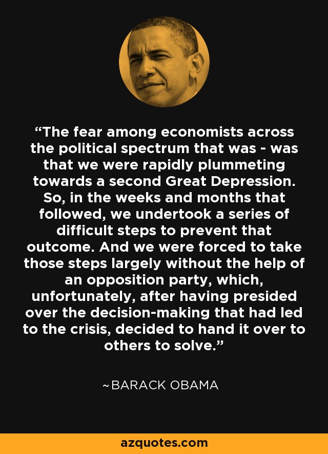 The fear among economists across the political spectrum that was - was that we were rapidly plummeting towards a second Great Depression. So, in the weeks and months that followed, we undertook a series of difficult steps to prevent that outcome. And we were forced to take those steps largely without the help of an opposition party, which, unfortunately, after having presided over the decision-making that had led to the crisis, decided to hand it over to others to solve. - Barack Obama