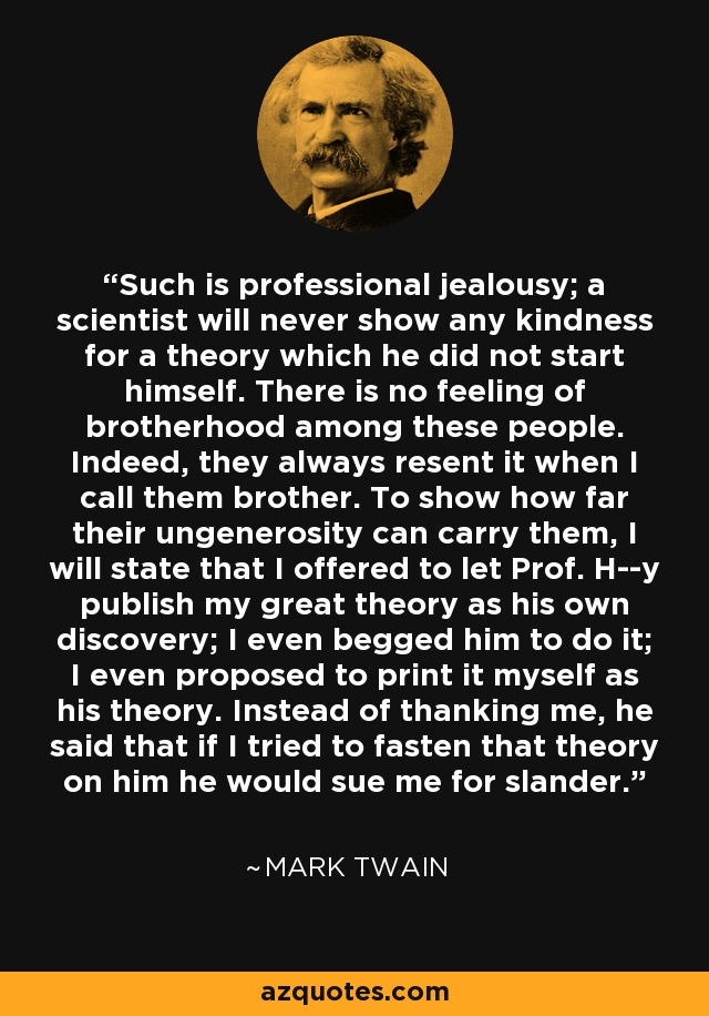 Such is professional jealousy; a scientist will never show any kindness for a theory which he did not start himself. There is no feeling of brotherhood among these people. Indeed, they always resent it when I call them brother. To show how far their ungenerosity can carry them, I will state that I offered to let Prof. H--y publish my great theory as his own discovery; I even begged him to do it; I even proposed to print it myself as his theory. Instead of thanking me, he said that if I tried to fasten that theory on him he would sue me for slander. - Mark Twain