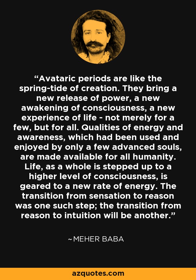 Avataric periods are like the spring-tide of creation. They bring a new release of power, a new awakening of consciousness, a new experience of life - not merely for a few, but for all. Qualities of energy and awareness, which had been used and enjoyed by only a few advanced souls, are made available for all humanity. Life, as a whole is stepped up to a higher level of consciousness, is geared to a new rate of energy. The transition from sensation to reason was one such step; the transition from reason to intuition will be another. - Meher Baba