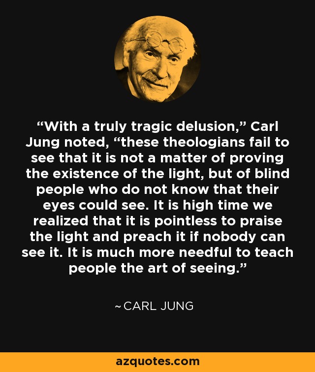 With a truly tragic delusion,” Carl Jung noted, “these theologians fail to see that it is not a matter of proving the existence of the light, but of blind people who do not know that their eyes could see. It is high time we realized that it is pointless to praise the light and preach it if nobody can see it. It is much more needful to teach people the art of seeing. - Carl Jung