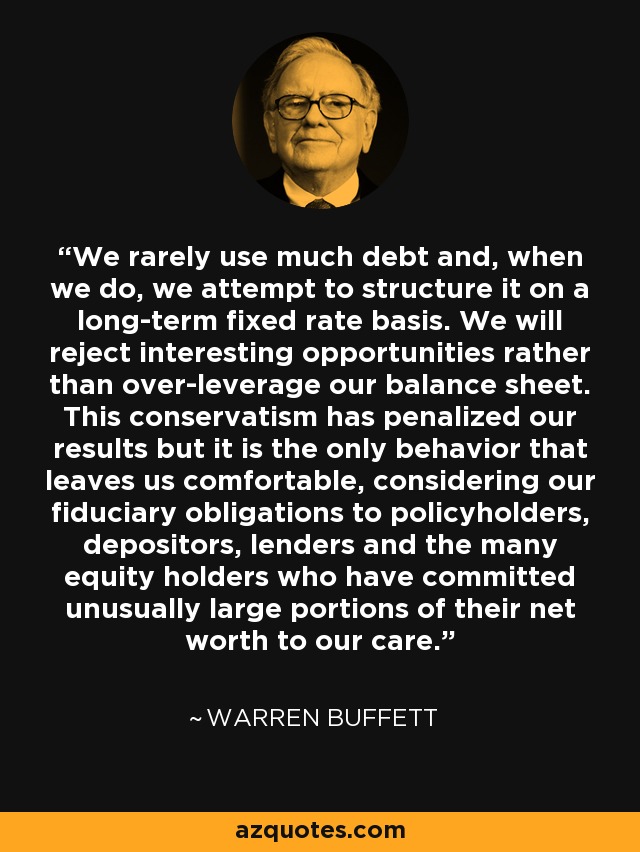 We rarely use much debt and, when we do, we attempt to structure it on a long-term fixed rate basis. We will reject interesting opportunities rather than over-leverage our balance sheet. This conservatism has penalized our results but it is the only behavior that leaves us comfortable, considering our fiduciary obligations to policyholders, depositors, lenders and the many equity holders who have committed unusually large portions of their net worth to our care. - Warren Buffett