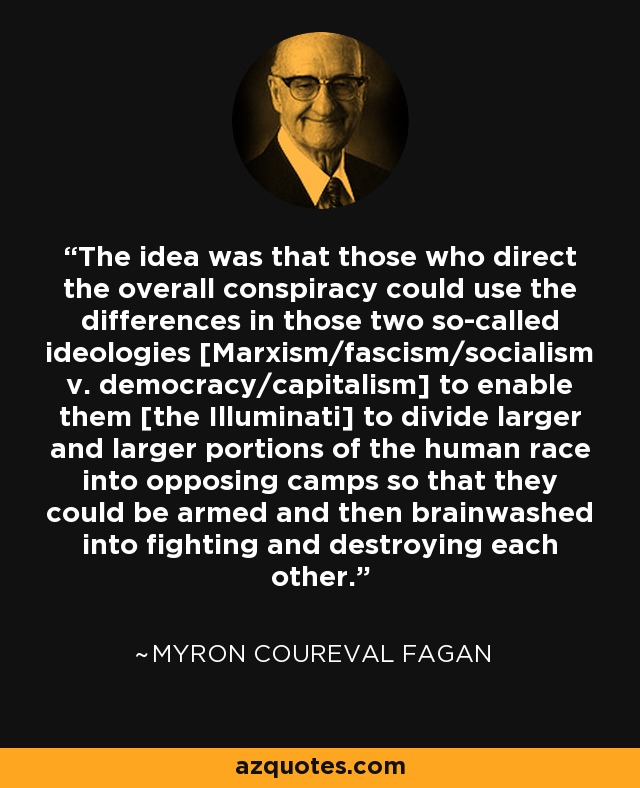 The idea was that those who direct the overall conspiracy could use the differences in those two so-called ideologies [Marxism/fascism/socialism v. democracy/capitalism] to enable them [the Illuminati] to divide larger and larger portions of the human race into opposing camps so that they could be armed and then brainwashed into fighting and destroying each other. - Myron Coureval Fagan