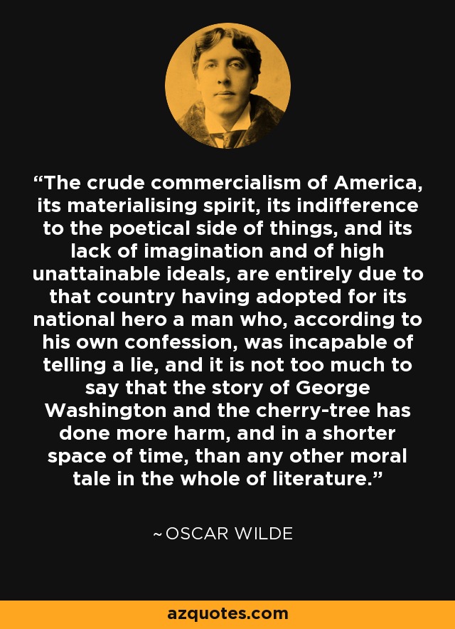 The crude commercialism of America, its materialising spirit, its indifference to the poetical side of things, and its lack of imagination and of high unattainable ideals, are entirely due to that country having adopted for its national hero a man who, according to his own confession, was incapable of telling a lie, and it is not too much to say that the story of George Washington and the cherry-tree has done more harm, and in a shorter space of time, than any other moral tale in the whole of literature. - Oscar Wilde