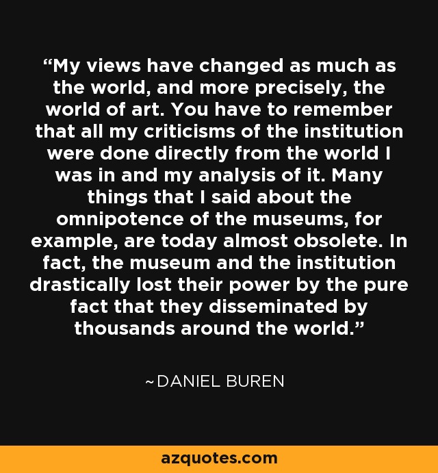 My views have changed as much as the world, and more precisely, the world of art. You have to remember that all my criticisms of the institution were done directly from the world I was in and my analysis of it. Many things that I said about the omnipotence of the museums, for example, are today almost obsolete. In fact, the museum and the institution drastically lost their power by the pure fact that they disseminated by thousands around the world. - Daniel Buren