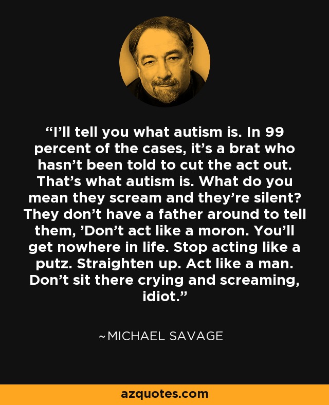 I'll tell you what autism is. In 99 percent of the cases, it's a brat who hasn't been told to cut the act out. That's what autism is. What do you mean they scream and they're silent? They don't have a father around to tell them, 'Don't act like a moron. You'll get nowhere in life. Stop acting like a putz. Straighten up. Act like a man. Don't sit there crying and screaming, idiot.' - Michael Savage