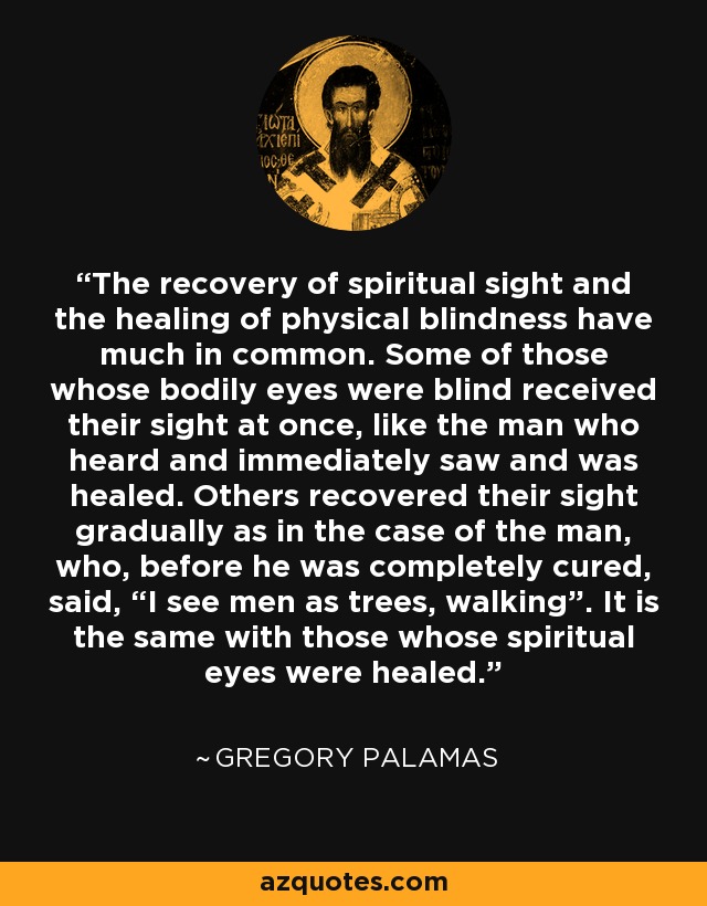 The recovery of spiritual sight and the healing of physical blindness have much in common. Some of those whose bodily eyes were blind received their sight at once, like the man who heard and immediately saw and was healed. Others recovered their sight gradually as in the case of the man, who, before he was completely cured, said, “I see men as trees, walking”. It is the same with those whose spiritual eyes were healed. - Gregory Palamas