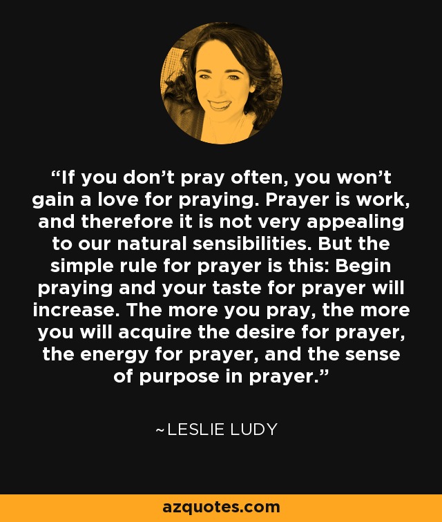 If you don't pray often, you won't gain a love for praying. Prayer is work, and therefore it is not very appealing to our natural sensibilities. But the simple rule for prayer is this: Begin praying and your taste for prayer will increase. The more you pray, the more you will acquire the desire for prayer, the energy for prayer, and the sense of purpose in prayer. - Leslie Ludy