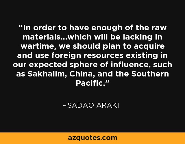 In order to have enough of the raw materials...which will be lacking in wartime, we should plan to acquire and use foreign resources existing in our expected sphere of influence, such as Sakhalim, China, and the Southern Pacific. - Sadao Araki
