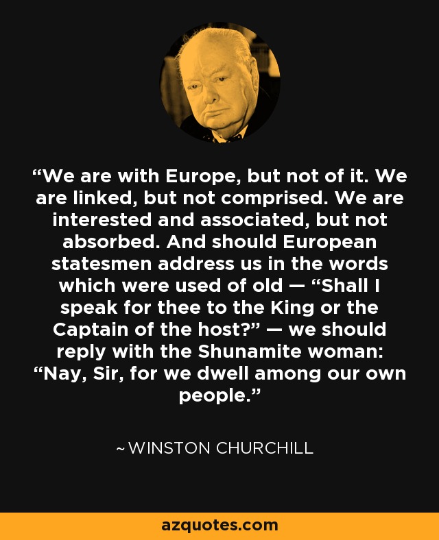We are with Europe, but not of it. We are linked, but not comprised. We are interested and associated, but not absorbed. And should European statesmen address us in the words which were used of old — “Shall I speak for thee to the King or the Captain of the host?” — we should reply with the Shunamite woman: “Nay, Sir, for we dwell among our own people.” - Winston Churchill