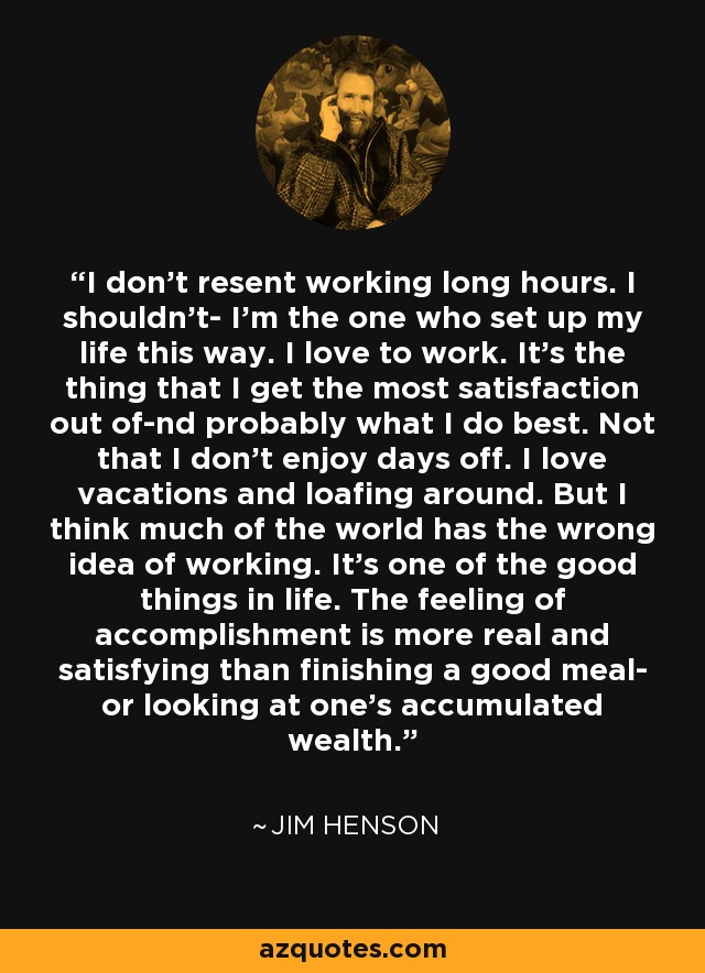 I don't resent working long hours. I shouldn't- I'm the one who set up my life this way. I love to work. It's the thing that I get the most satisfaction out of-nd probably what I do best. Not that I don't enjoy days off. I love vacations and loafing around. But I think much of the world has the wrong idea of working. It's one of the good things in life. The feeling of accomplishment is more real and satisfying than finishing a good meal- or looking at one's accumulated wealth. - Jim Henson