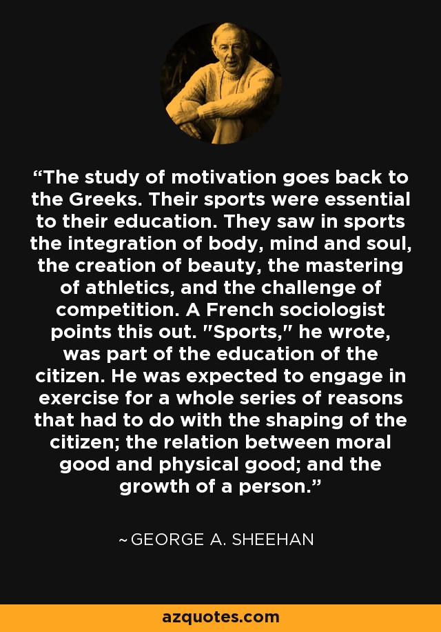 The study of motivation goes back to the Greeks. Their sports were essential to their education. They saw in sports the integration of body, mind and soul, the creation of beauty, the mastering of athletics, and the challenge of competition. A French sociologist points this out. 