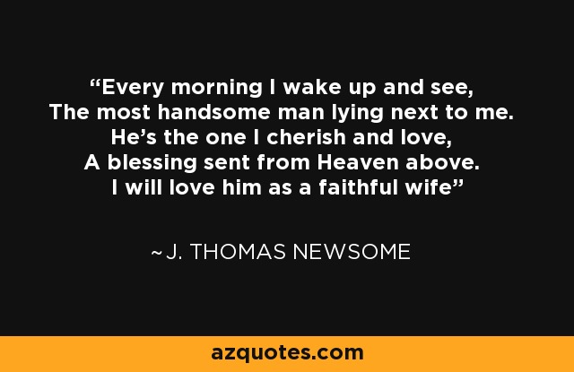Every morning I wake up and see, The most handsome man lying next to me. He's the one I cherish and love, A blessing sent from Heaven above. I will love him as a faithful wife - J. Thomas Newsome