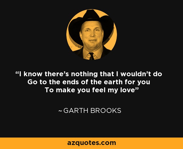 I know there's nothing that I wouldn't do Go to the ends of the earth for you To make you feel my love - Garth Brooks