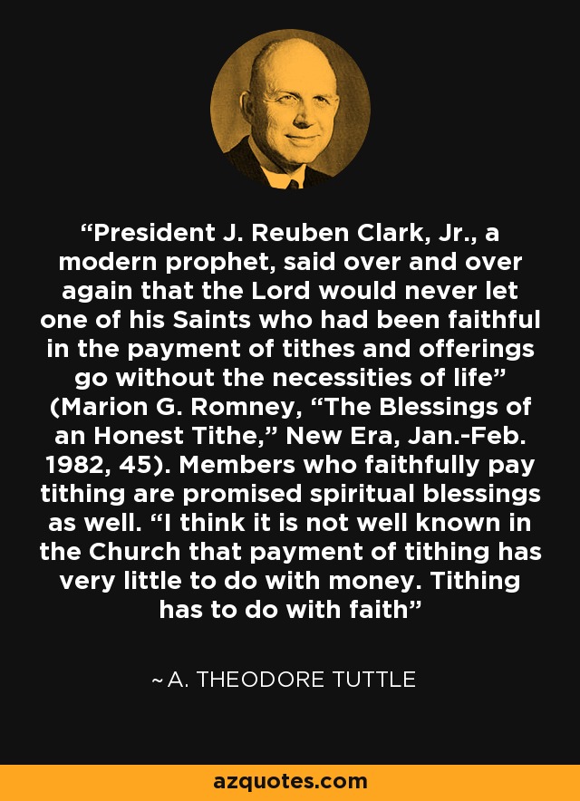 President J. Reuben Clark, Jr., a modern prophet, said over and over again that the Lord would never let one of his Saints who had been faithful in the payment of tithes and offerings go without the necessities of life” (Marion G. Romney, “The Blessings of an Honest Tithe,” New Era, Jan.-Feb. 1982, 45). Members who faithfully pay tithing are promised spiritual blessings as well. “I think it is not well known in the Church that payment of tithing has very little to do with money. Tithing has to do with faith - A. Theodore Tuttle
