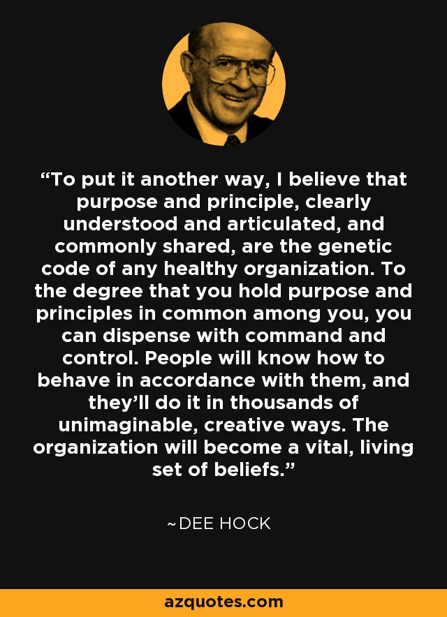 To put it another way, I believe that purpose and principle, clearly understood and articulated, and commonly shared, are the genetic code of any healthy organization. To the degree that you hold purpose and principles in common among you, you can dispense with command and control. People will know how to behave in accordance with them, and they'll do it in thousands of unimaginable, creative ways. The organization will become a vital, living set of beliefs. - Dee Hock