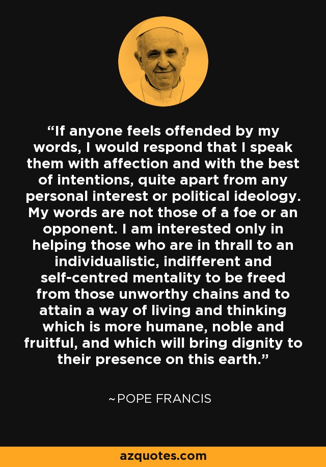 If anyone feels offended by my words, I would respond that I speak them with affection and with the best of intentions, quite apart from any personal interest or political ideology. My words are not those of a foe or an opponent. I am interested only in helping those who are in thrall to an individualistic, indifferent and self-centred mentality to be freed from those unworthy chains and to attain a way of living and thinking which is more humane, noble and fruitful, and which will bring dignity to their presence on this earth. - Pope Francis