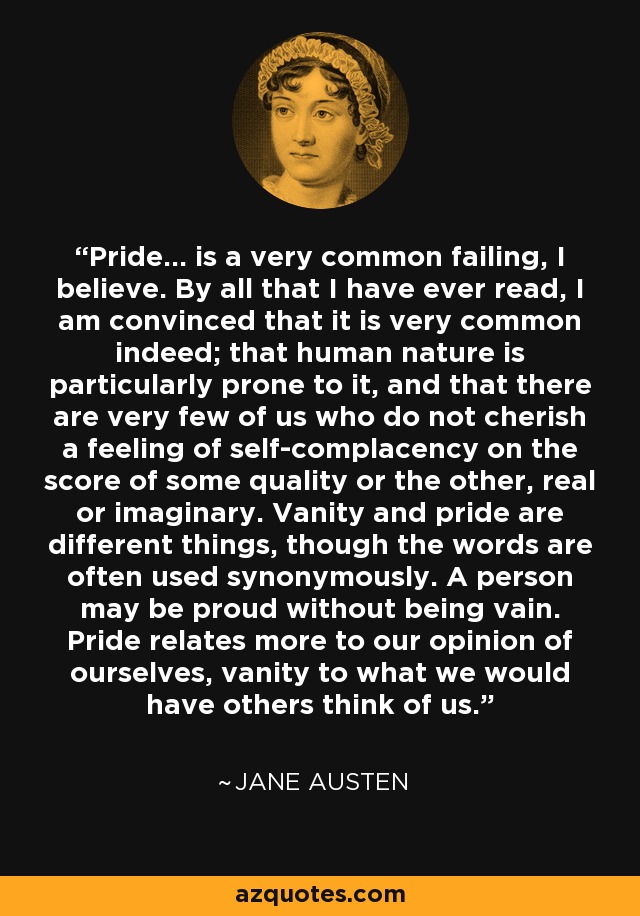 Pride... is a very common failing, I believe. By all that I have ever read, I am convinced that it is very common indeed; that human nature is particularly prone to it, and that there are very few of us who do not cherish a feeling of self-complacency on the score of some quality or the other, real or imaginary. Vanity and pride are different things, though the words are often used synonymously. A person may be proud without being vain. Pride relates more to our opinion of ourselves, vanity to what we would have others think of us. - Jane Austen