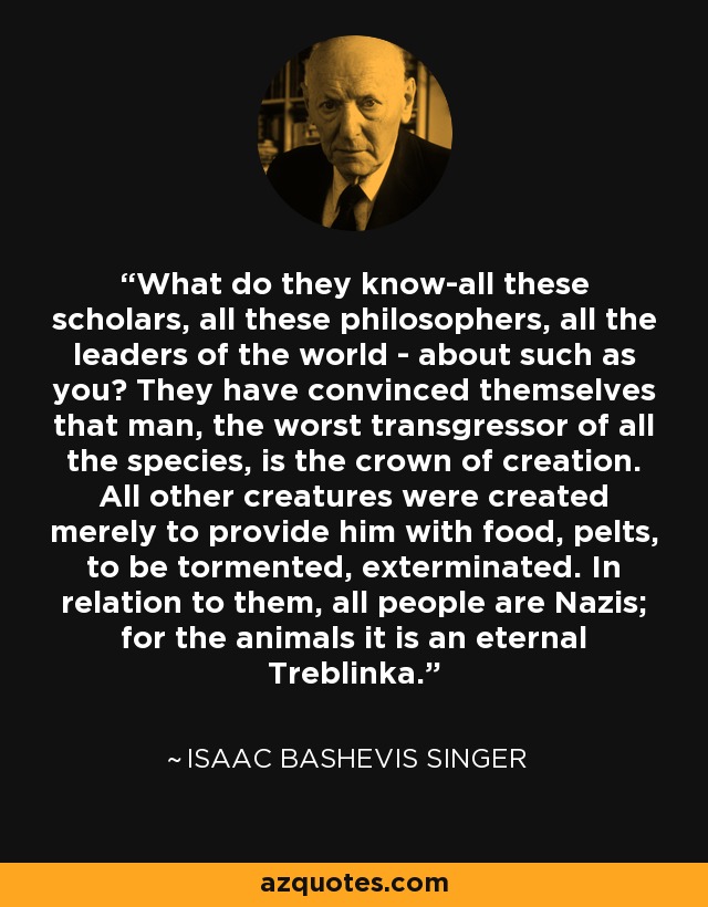 What do they know-all these scholars, all these philosophers, all the leaders of the world - about such as you? They have convinced themselves that man, the worst transgressor of all the species, is the crown of creation. All other creatures were created merely to provide him with food, pelts, to be tormented, exterminated. In relation to them, all people are Nazis; for the animals it is an eternal Treblinka. - Isaac Bashevis Singer