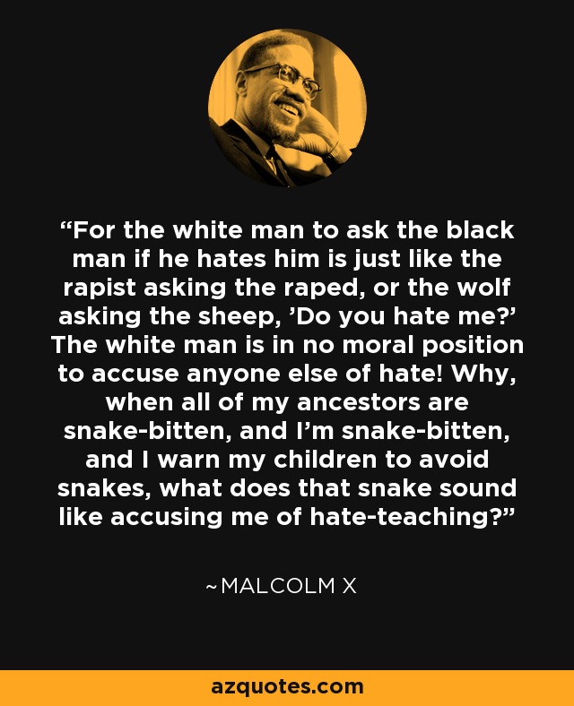 For the white man to ask the black man if he hates him is just like the rapist asking the raped, or the wolf asking the sheep, 'Do you hate me?' The white man is in no moral position to accuse anyone else of hate! Why, when all of my ancestors are snake-bitten, and I'm snake-bitten, and I warn my children to avoid snakes, what does that snake sound like accusing me of hate-teaching? - Malcolm X