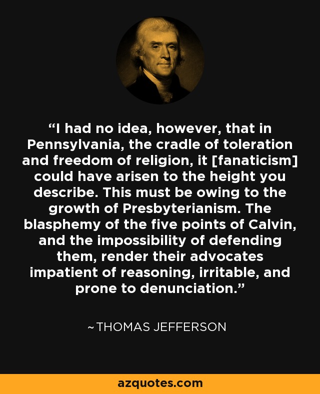 I had no idea, however, that in Pennsylvania, the cradle of toleration and freedom of religion, it [fanaticism] could have arisen to the height you describe. This must be owing to the growth of Presbyterianism. The blasphemy of the five points of Calvin, and the impossibility of defending them, render their advocates impatient of reasoning, irritable, and prone to denunciation. - Thomas Jefferson