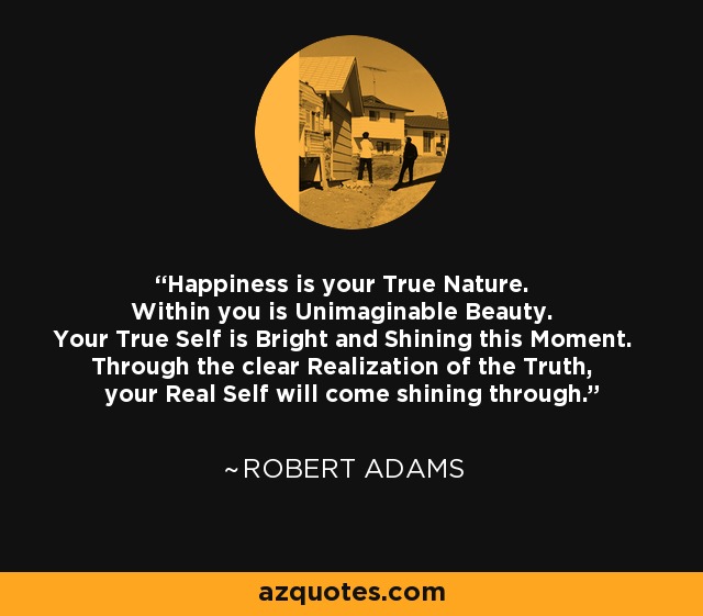 Happiness is your True Nature. Within you is Unimaginable Beauty. Your True Self is Bright and Shining this Moment. Through the clear Realization of the Truth, your Real Self will come shining through. - Robert Adams