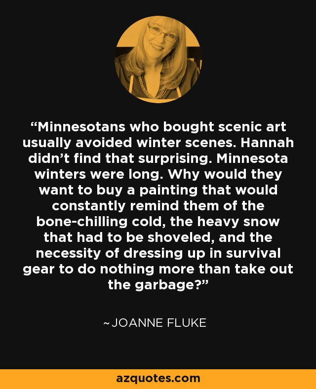 Minnesotans who bought scenic art usually avoided winter scenes. Hannah didn't find that surprising. Minnesota winters were long. Why would they want to buy a painting that would constantly remind them of the bone-chilling cold, the heavy snow that had to be shoveled, and the necessity of dressing up in survival gear to do nothing more than take out the garbage? - Joanne Fluke