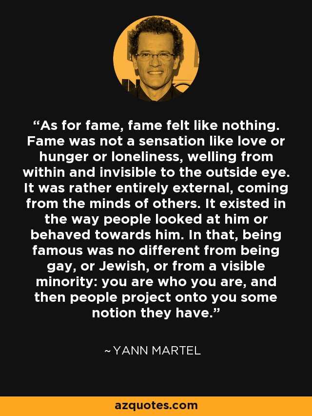 As for fame, fame felt like nothing. Fame was not a sensation like love or hunger or loneliness, welling from within and invisible to the outside eye. It was rather entirely external, coming from the minds of others. It existed in the way people looked at him or behaved towards him. In that, being famous was no different from being gay, or Jewish, or from a visible minority: you are who you are, and then people project onto you some notion they have. - Yann Martel