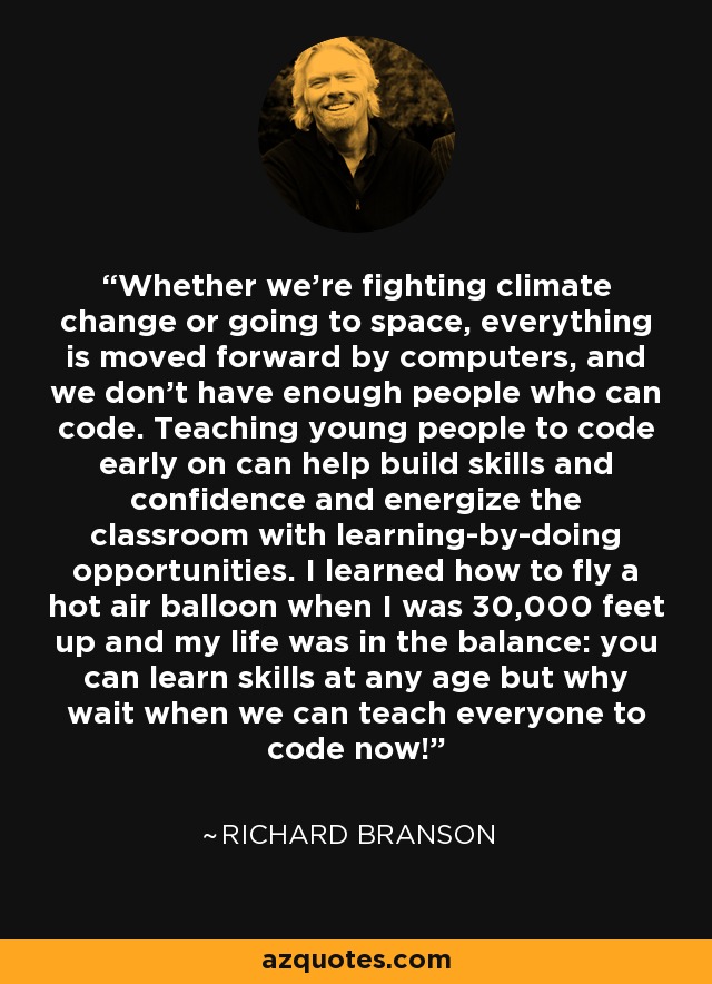 Whether we're fighting climate change or going to space, everything is moved forward by computers, and we don't have enough people who can code. Teaching young people to code early on can help build skills and confidence and energize the classroom with learning-by-doing opportunities. I learned how to fly a hot air balloon when I was 30,000 feet up and my life was in the balance: you can learn skills at any age but why wait when we can teach everyone to code now! - Richard Branson