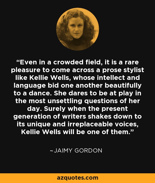 Even in a crowded field, it is a rare pleasure to come across a prose stylist like Kellie Wells, whose intellect and language bid one another beautifully to a dance. She dares to be at play in the most unsettling questions of her day. Surely when the present generation of writers shakes down to its unique and irreplaceable voices, Kellie Wells will be one of them. - Jaimy Gordon