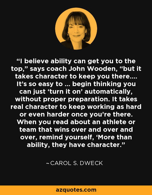 I believe ability can get you to the top,” says coach John Wooden, “but it takes character to keep you there.… It’s so easy to … begin thinking you can just ‘turn it on’ automatically, without proper preparation. It takes real character to keep working as hard or even harder once you’re there. When you read about an athlete or team that wins over and over and over, remind yourself, ‘More than ability, they have character.' - Carol S. Dweck