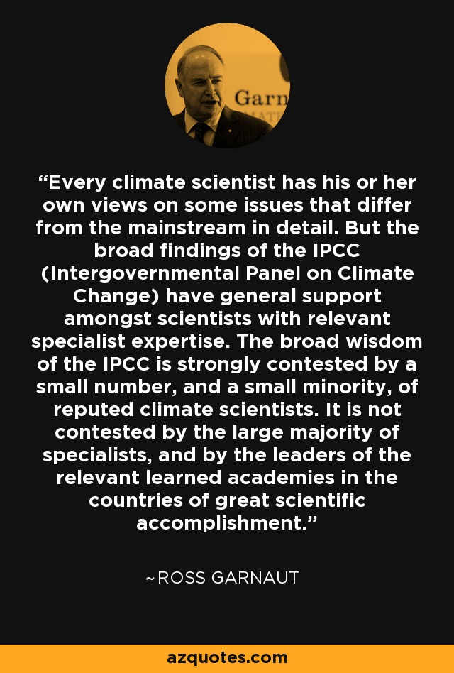 Every climate scientist has his or her own views on some issues that differ from the mainstream in detail. But the broad findings of the IPCC (Intergovernmental Panel on Climate Change) have general support amongst scientists with relevant specialist expertise. The broad wisdom of the IPCC is strongly contested by a small number, and a small minority, of reputed climate scientists. It is not contested by the large majority of specialists, and by the leaders of the relevant learned academies in the countries of great scientific accomplishment. - Ross Garnaut