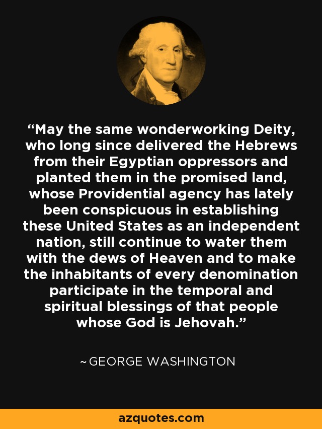 May the same wonderworking Deity, who long since delivered the Hebrews from their Egyptian oppressors and planted them in the promised land, whose Providential agency has lately been conspicuous in establishing these United States as an independent nation, still continue to water them with the dews of Heaven and to make the inhabitants of every denomination participate in the temporal and spiritual blessings of that people whose God is Jehovah. - George Washington