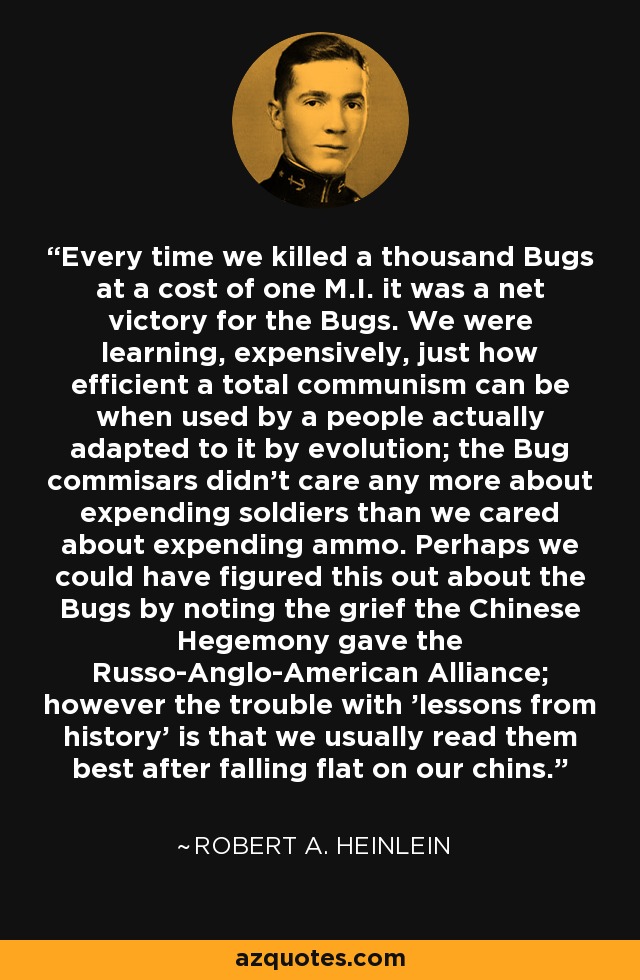 Every time we killed a thousand Bugs at a cost of one M.I. it was a net victory for the Bugs. We were learning, expensively, just how efficient a total communism can be when used by a people actually adapted to it by evolution; the Bug commisars didn't care any more about expending soldiers than we cared about expending ammo. Perhaps we could have figured this out about the Bugs by noting the grief the Chinese Hegemony gave the Russo-Anglo-American Alliance; however the trouble with 'lessons from history' is that we usually read them best after falling flat on our chins. - Robert A. Heinlein